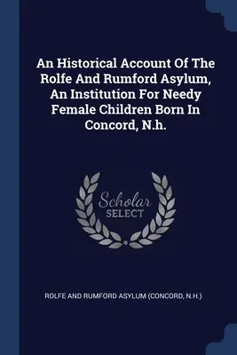 Un compte rendu historique de l'asile Rolfe et Rumford, une institution pour les enfants féminins nécessiteux nés à Concord, N.h. - An Historical Account Of The Rolfe And Rumford Asylum, An Institution For Needy Female Children Born In Concord, N.h.