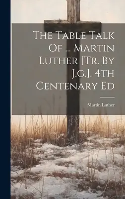 Les conversations de table de ... Martin Luther [tr. par J.g.]. 4e édition du centenaire - The Table Talk Of ... Martin Luther [tr. By J.g.]. 4th Centenary Ed