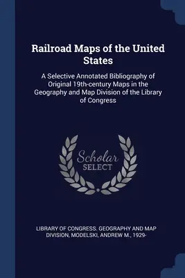 Cartes des chemins de fer des États-Unis : Une bibliographie sélective et annotée des cartes originales du XIXe siècle conservées à la Division des cartes et de la géographie de la Bibliothèque. - Railroad Maps of the United States: A Selective Annotated Bibliography of Original 19th-century Maps in the Geography and Map Division of the Library