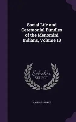 Vie sociale et paquets cérémoniels des Indiens Menomini, Volume 13 - Social Life and Ceremonial Bundles of the Menomini Indians, Volume 13