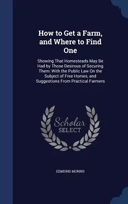 Comment obtenir une ferme et où en trouver une : montrant que les terres cultivées peuvent être obtenues par ceux qui souhaitent les obtenir : avec la loi publique sur le sujet de l'agriculture et de l'élevage. - How to Get a Farm, and Where to Find One: Showing That Homesteads May Be Had by Those Desirous of Securing Them: With the Public Law On the Subject of