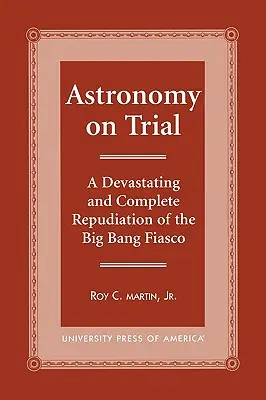 Le procès de l'astronomie : Une répudiation complète et dévastatrice du fiasco du Big Bang - Astronomy on Trial: A Devastating and Complete Repudiation of the Big Bang Fiasco