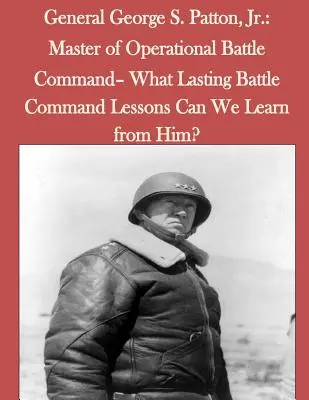 Le général George S. Patton, Jr : Maître du commandement de bataille opérationnel - Quelles leçons durables de commandement de bataille pouvons-nous tirer de lui ? - General George S. Patton, Jr.: Master of Operational Battle Command- What Lasting Battle Command Lessons Can We Learn from Him?