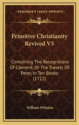 Primitive Christianity Revived V5 : Containing The Recognitions Of Clement, Or The Travels Of Peter, In Ten Books (1712) - Primitive Christianity Revived V5: Containing The Recognitions Of Clement, Or The Travels Of Peter, In Ten Books (1712)