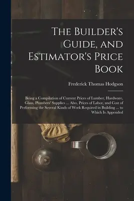 The Builder's Guide, and Estimator's Price Book : Une compilation des prix actuels du bois de construction, de la quincaillerie, du verre, des fournitures pour plombiers... Également, les prix - The Builder's Guide, and Estimator's Price Book: Being a Compilation of Current Prices of Lumber, Hardware, Glass, Plumbers' Supplies ... Also, Prices