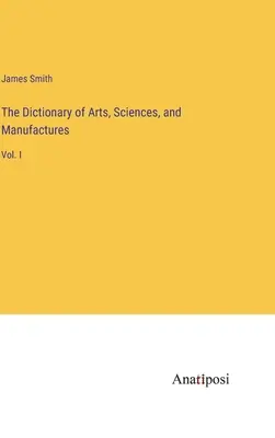 Dictionnaire des arts, des sciences et des manufactures : Vol. I - The Dictionary of Arts, Sciences, and Manufactures: Vol. I