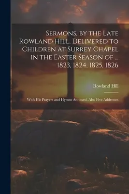 Sermons, par feu Rowland Hill, prononcés devant les enfants à la chapelle de Surrey pendant la saison de Pâques de ... 1823, 1824, 1825, 1826 : avec ses prières et ses hymnes. - Sermons, by the Late Rowland Hill, Delivered to Children at Surrey Chapel in the Easter Season of ... 1823, 1824, 1825, 1826: With His Prayers and Hym