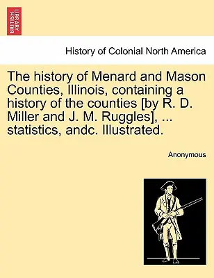 L'histoire des comtés de Menard et Mason, Illinois, contenant une histoire des comtés [par R. D. Miller et J. M. Ruggles], ... des statistiques, etc. Il - The history of Menard and Mason Counties, Illinois, containing a history of the counties [by R. D. Miller and J. M. Ruggles], ... statistics, andc. Il