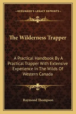 Le trappeur en milieu sauvage : Un manuel pratique par un trappeur pratique ayant une vaste expérience dans les régions sauvages de l'Ouest canadien - The Wilderness Trapper: A Practical Handbook By A Practical Trapper With Extensive Experience In The Wilds Of Western Canada