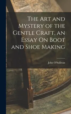 L'art et le mystère du doux métier, un essai sur la fabrication des bottes et des chaussures - The Art and Mystery of the Gentle Craft, an Essay On Boot and Shoe Making