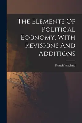 Les éléments de l'économie politique. Avec des révisions et des ajouts - The Elements Of Political Economy. With Revisions And Additions