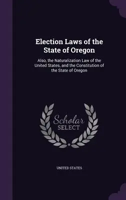 Lois électorales de l'État de l'Oregon : Aussi, la loi sur la naturalisation des États-Unis et la Constitution de l'État de l'Oregon. - Election Laws of the State of Oregon: Also, the Naturalization Law of the United States, and the Constitution of the State of Oregon