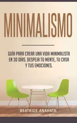 Minimalismo : Gua Para Crear Un Vida Minimalista en 30 Das, Despeja Tu Menta, Tu Casa Y Tus Emociones - Minimalismo: Gua Para Crear Una Vida Minimalista en 30 Das, Despeja Tu Menta, Tu Casa Y Tus Emociones