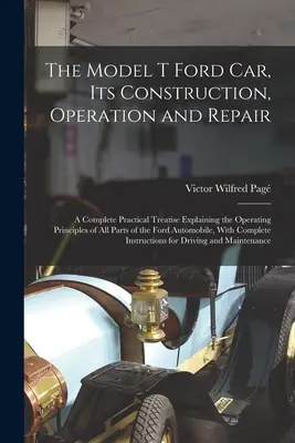 La voiture Ford modèle T, sa construction, son fonctionnement et sa réparation : Un traité pratique complet expliquant les principes de fonctionnement de toutes les parties de la Fo - The Model T Ford Car, Its Construction, Operation and Repair: A Complete Practical Treatise Explaining the Operating Principles of All Parts of the Fo