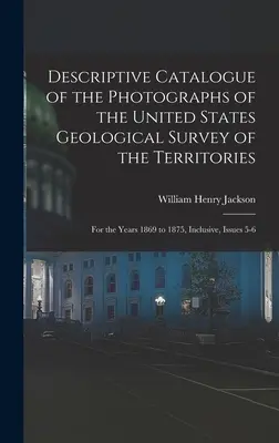 Catalogue descriptif des photographies du United States Geological Survey of the Territories : Pour les années 1869 à 1875 incluses, numéros 5-6 - Descriptive Catalogue of the Photographs of the United States Geological Survey of the Territories: For the Years 1869 to 1875, Inclusive, Issues 5-6