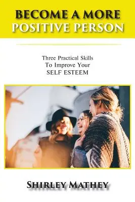 Devenir une personne plus positive : Trois compétences pratiques pour améliorer votre estime de soi - Become a More Positive Person: Three Practical Skills to Improve Your Self Esteem