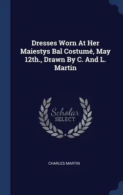 Robes portées au Bal Costum de Sa Majesté, le 12 mai, dessinées par C. et L. Martin - Dresses Worn At Her Maiestys Bal Costum, May 12th., Drawn By C. And L. Martin