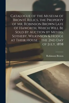 Catalogue du musée des reliques Bront, propriété de M. Robinson Brown, décédé à Haworth, qui sera vendu aux enchères par MM. Sotheby, Wilkin. - Catalogue of the Museum of Bront Relics, the Property of Mr. Robinson Brown Late of Haworth, Which Will Be Sold by Auction by Messrs. Sotheby, Wilkin