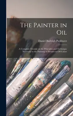 The Painter in oil ; a Complete Treatise on the Principles and Technique Necessary to the Painting of Pictures in oil Colors (Le peintre à l'huile ; un traité complet sur les principes et la technique nécessaires à la peinture à l'huile) - The Painter in oil; a Complete Treatise on the Principles and Technique Necessary to the Painting of Pictures in oil Colors