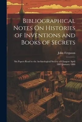 Notes bibliographiques sur les histoires d'inventions et les livres de secrets : Six papiers lus à la Société Archologique de Glasgow avril 1882-janvier 1888 - Bibliographical Notes On Histories of Inventions and Books of Secrets: Six Papers Read to the Archological Society of Glasgow April 1882-January 1888