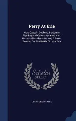 Perry At Erie : How Captain Dobbins, Benjamin Fleming And Others Assisted Him. Incidents historiques ayant un rapport direct avec la chauve-souris - Perry At Erie: How Captain Dobbins, Benjamin Fleming And Others Assisted Him. Historical Incidents Having A Direct Bearing On The Bat
