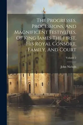 Les progrès, les processions et les fêtes magnifiques du roi Jacques Ier, de son épouse royale, de sa famille et de sa cour ; Volume 2 - The Progresses, Processions, And Magnificent Festivities, Of King James The First, His Royal Consort, Family, And Court; Volume 2