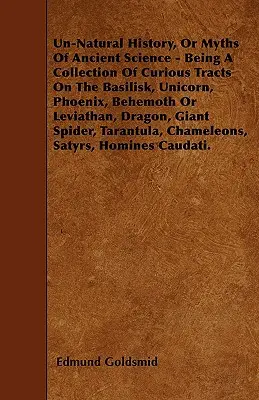 Un-Natural History ; Or, Myths of Ancient Science - Being a Collection of Curious Tracts on the Basilisk, Unicorn, Phoenix, Behemoth or Leviathan, Drag - Un-Natural History; Or, Myths of Ancient Science - Being a Collection of Curious Tracts on the Basilisk, Unicorn, Phoenix, Behemoth or Leviathan, Drag