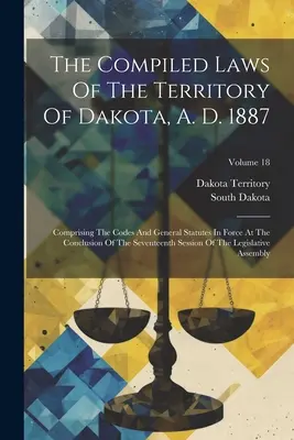 Les lois compilées du territoire du Dakota, A. D. 1887 : Comprenant les codes et les statuts généraux en vigueur à la fin de la dix-septième session. - The Compiled Laws Of The Territory Of Dakota, A. D. 1887: Comprising The Codes And General Statutes In Force At The Conclusion Of The Seventeenth Sess