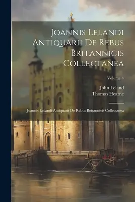 Joannis Lelandi Antiquarii De Rebus Britannicis Collectanea : Joannis Lelandi Antiquarii De Rebus Britannicis Collectanea ; Volume 4 - Joannis Lelandi Antiquarii De Rebus Britannicis Collectanea: Joannis Lelandi Antiquarii De Rebus Britannicis Collectanea; Volume 4