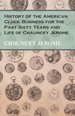 Histoire de l'industrie horlogère américaine des soixante dernières années et vie de Chauncey Jerome - History of the American Clock Business for the Past Sixty Years and Life of Chauncey Jerome