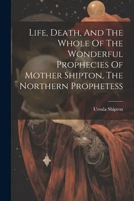 La vie, la mort et l'ensemble des merveilleuses prophéties de Mère Shipton, la prophétesse nordique - Life, Death, And The Whole Of The Wonderful Prophecies Of Mother Shipton, The Northern Prophetess