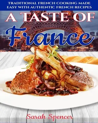 Un goût de France : La cuisine française traditionnelle facilitée par des recettes françaises authentiques - A Taste of France: Traditional French Cooking Made Easy with Authentic French Recipes