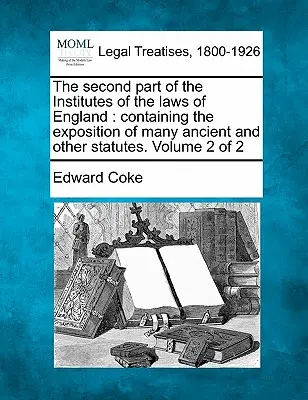 La deuxième partie de l'Institut des lois d'Angleterre : Contenant l'exposé de nombreux statuts anciens et autres. Volume 2 de 2 - The Second Part of the Institutes of the Laws of England: Containing the Exposition of Many Ancient and Other Statutes. Volume 2 of 2