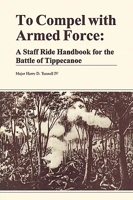 Contraindre par la force armée : Un manuel de chevauchée d'état-major pour la bataille de Tippencanoe - To Compel with Armed Force: A Staff Ride Handbook for the Battle of Tippencanoe