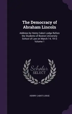 La démocratie d'Abraham Lincoln : Discours de Henry Cabot Lodge devant les étudiants de la faculté de droit de l'université de Boston le 14 mars 1913 Volume 1 - The Democracy of Abraham Lincoln: Address by Henry Cabot Lodge Before the Students of Boston University School of Law on March 14, 1913 Volume 1