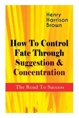 Comment contrôler son destin par la suggestion et la concentration : La route du succès : Devenez le maître de votre propre destin et ressentez le pouvoir positif de la focalisation - How To Control Fate Through Suggestion & Concentration: The Road To Success: Become the Master of Your Own Destiny and Feel the Positive Power of Focu