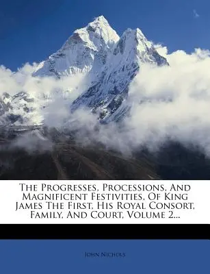 Les progrès, les processions et les fêtes magnifiques du roi Jacques Ier, de son épouse royale, de sa famille et de sa cour, tome 2... - The Progresses, Processions, And Magnificent Festivities, Of King James The First, His Royal Consort, Family, And Court, Volume 2...