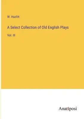 Collection sélective de pièces anglaises anciennes : Vol. III - A Select Collection of Old English Plays: Vol. III