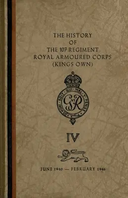 L'histoire du 107e régiment du Corps blindé royal (King's Own) : juin 1940-février 1946 - The History of The 107 Regiment Royal Armoured Corps (King's Own): June 1940-February 1946