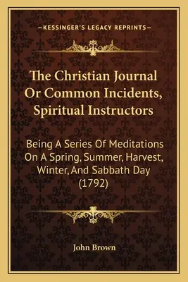 Le journal chrétien ou les incidents courants, les instructeurs spirituels : Une série de méditations sur le printemps, l'été, la moisson, l'hiver et le jour du sabbat - The Christian Journal Or Common Incidents, Spiritual Instructors: Being A Series Of Meditations On A Spring, Summer, Harvest, Winter, And Sabbath Day