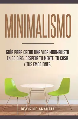 Minimalismo : Gua Para Crear Un Vida Minimalista en 30 Das, Despeja Tu Menta, Tu Casa Y Tus Emociones - Minimalismo: Gua Para Crear Una Vida Minimalista en 30 Das, Despeja Tu Menta, Tu Casa Y Tus Emociones