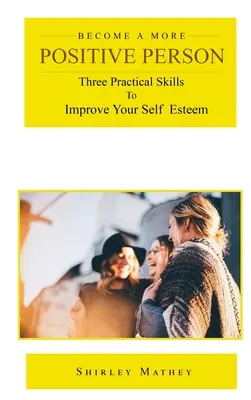 Devenez une personne plus positive : Trois compétences pratiques pour améliorer votre estime de soi - Become a More Positive Person: Three Practical Skills to Improve Your Self Esteem