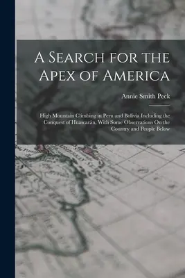 A Search for the Apex of America : High Mountain Climbing in Peru and Bolivia Including the Conquest of Huascarn, With Some Observations On the Countr. - A Search for the Apex of America: High Mountain Climbing in Peru and Bolivia Including the Conquest of Huascarn, With Some Observations On the Countr