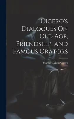 Dialogues de Cicéron sur la vieillesse, l'amitié et les orateurs célèbres - Cicero's Dialogues On Old Age, Friendship, and Famous Orators