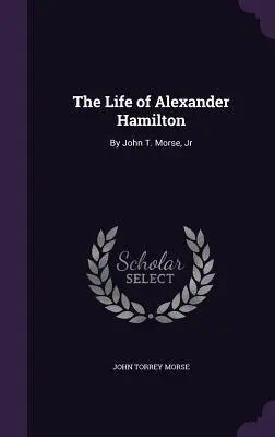 La vie d'Alexander Hamilton : Par John T. Morse, Jr - The Life of Alexander Hamilton: By John T. Morse, Jr