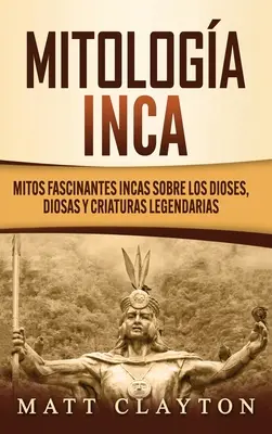 Mitologa Inca : Mitos fascinantes incas sobre los dioses, diosas y criaturas legendarias - Mitologa Inca: Mitos fascinantes incas sobre los dioses, diosas y criaturas legendarias
