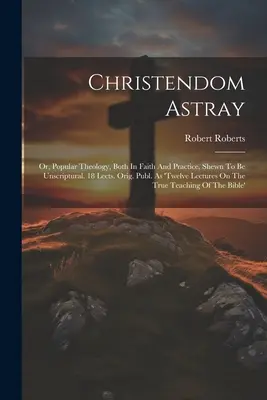 Christendom Astray : Ou, la théologie populaire, tant dans la foi que dans la pratique, démontrée comme non scripturale. 18 Lects. Orig. Publ. En tant que 