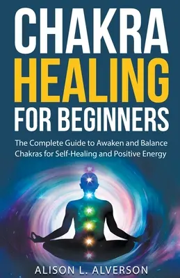 La guérison des chakras pour les débutants : Le guide complet pour éveiller et équilibrer les chakras pour l'autoguérison et l'énergie positive - Chakra Healing For Beginners: The Complete Guide to Awaken and Balance Chakras for Self-Healing and Positive Energy