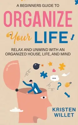 Un guide pour débutants pour organiser votre vie : Se détendre et se relaxer avec une maison, une vie et un esprit organisés - A Beginners Guide To Organizing Your Life: Relax and Unwind with an Organized House, Life, and Mind