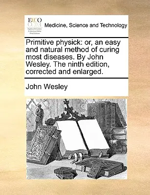 Primitive Physick : Ou, une méthode facile et naturelle pour guérir la plupart des maladies. par John Wesley. la neuvième édition, corrigée et élargie. - Primitive Physick: Or, an Easy and Natural Method of Curing Most Diseases. by John Wesley. the Ninth Edition, Corrected and Enlarged.